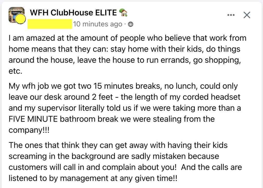 I am amazed at the amount of people who believe that work from home means that they can: stay home with their kids, do things around the house, leave the house to run errands, go shopping, etc. 
My wfh job we got two 15 minutes breaks, no lunch, could only leave our desk around 2 feet - the length of my corded headset and my supervisor literally told us if we were taking more than a FIVE MINUTE bathroom break we were stealing from the company!!!
The ones that think they can get away with having their kids screaming in the background are sadly mistaken because customers will call in and complain about you!  And the calls are listened to by management at any given time!!